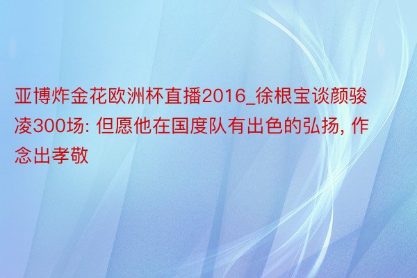 亚博炸金花欧洲杯直播2016_徐根宝谈颜骏凌300场: 但愿他在国度队有出色的弘扬, 作念出孝敬