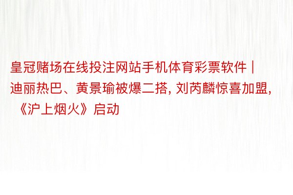 皇冠赌场在线投注网站手机体育彩票软件 | 迪丽热巴、黄景瑜被爆二搭, 刘芮麟惊喜加盟, 《沪上烟火》启动