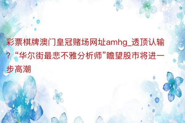 彩票棋牌澳门皇冠赌场网址amhg_透顶认输？“华尔街最悲不雅分析师”瞻望股市将进一步高潮