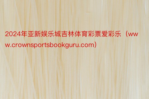 2024年亚新娱乐城吉林体育彩票爱彩乐（www.crownsportsbookguru.com）