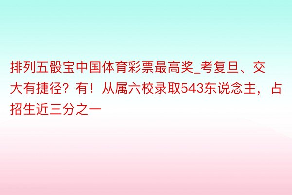 排列五骰宝中国体育彩票最高奖_考复旦、交大有捷径？有！从属六校录取543东说念主，占招生近三分之一