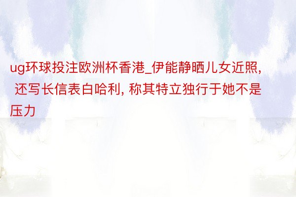 ug环球投注欧洲杯香港_伊能静晒儿女近照， 还写长信表白哈利， 称其特立独行于她不是压力