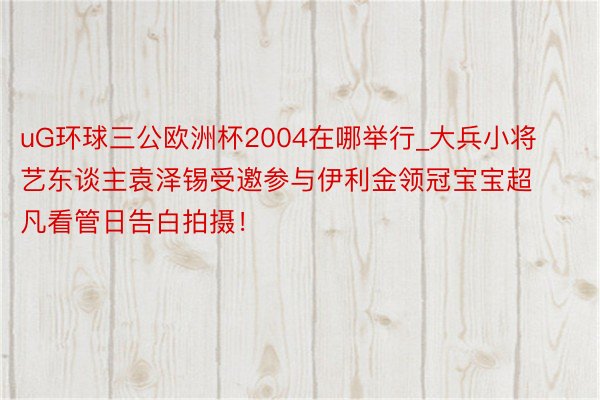 uG环球三公欧洲杯2004在哪举行_大兵小将艺东谈主袁泽锡受邀参与伊利金领冠宝宝超凡看管日告白拍摄！