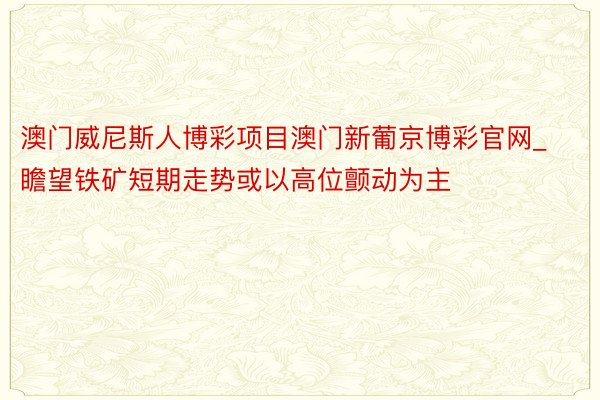 澳门威尼斯人博彩项目澳门新葡京博彩官网_瞻望铁矿短期走势或以高位颤动为主